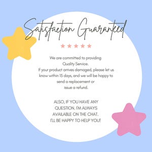 May include: A white circle with the text "Satisfaction Guaranteed" in black cursive lettering. The text is surrounded by five black stars. The text below the circle reads "We are committed to providing Quality Service. If your product arrives damaged, please let us know within 15 days, and we will be happy to send a replacement or issue a refund. ALSO, IF YOU HAVE ANY QUESTION. I'M ALWAYS AVAILABLE ON THE CHAT. I'LL BE HAPPY TO HELP YOU!" The background is light blue with a yellow star on the left and a pink star on the right.