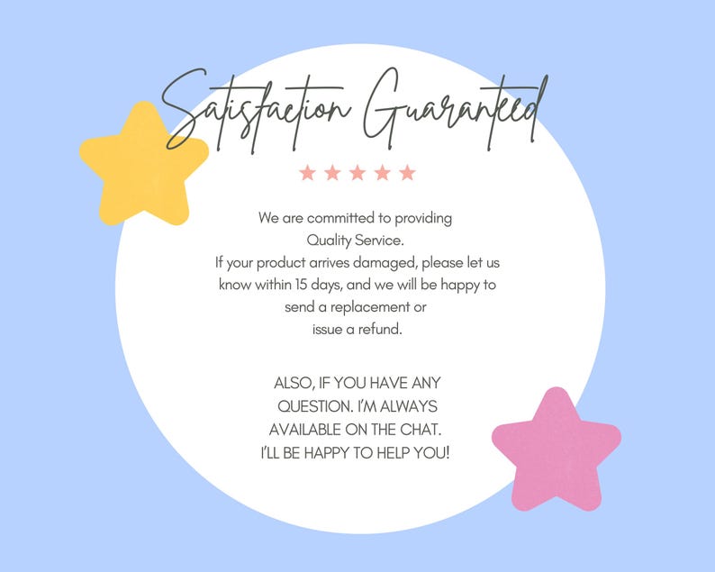 May include: A white circle with the text "Satisfaction Guaranteed" in black cursive lettering. The text is surrounded by five black stars. The text below the circle reads "We are committed to providing Quality Service. If your product arrives damaged, please let us know within 15 days, and we will be happy to send a replacement or issue a refund. ALSO, IF YOU HAVE ANY QUESTION. I'M ALWAYS AVAILABLE ON THE CHAT. I'LL BE HAPPY TO HELP YOU!" The background is light blue with a yellow star on the left and a pink star on the right.