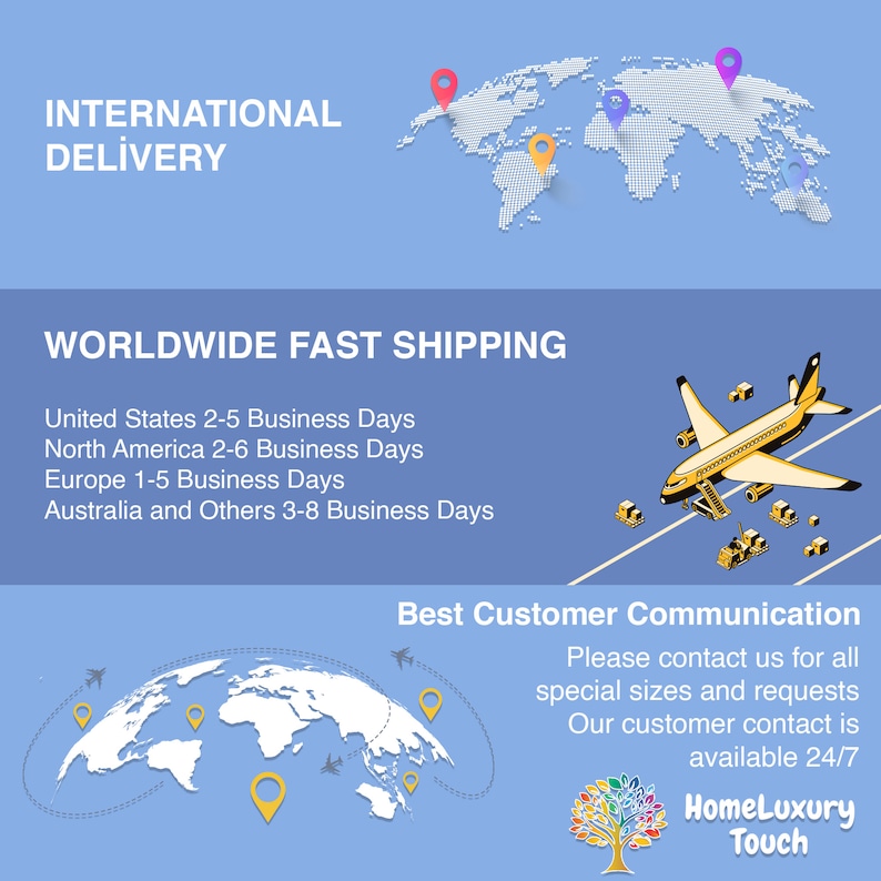 May include: A world map with pins indicating international delivery locations. A plane with packages is shown, along with the text "Worldwide Fast Shipping". The text "United States 2-5 Business Days, North America 2-6 Business Days, Europe 1-5 Business Days, Australia and Others 3-8 Business Days" is also included. The text "Best Customer Communication" is shown with a world map and a tree with colorful leaves. The text "Please contact us for all special sizes and requests. Our customer contact is available 24/7. HomeLuxury Touch" is also included.