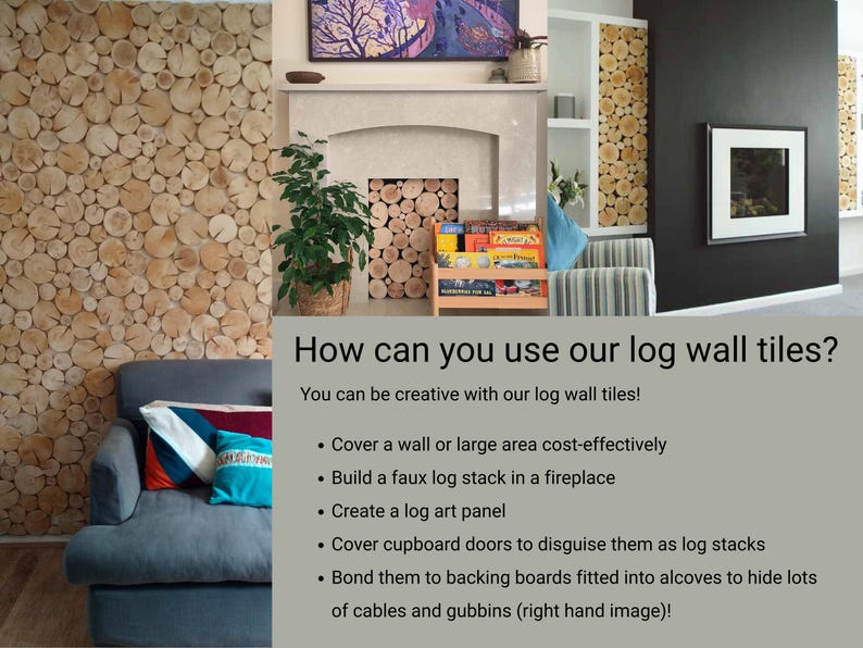 Three images show how versatile the natural wood Log Wall Tiles from The Log Basket are. They can be used in so many DIY home interior or hospitality projects, from covering a large wall area or creating a log wall panel quickly and easily to creating the look of a log stack in a space where depth is limited such as a fireplace surround. Use them to cover backing panels that are fitted into alcoves or media wall recesses to hide cables and unsightly features.