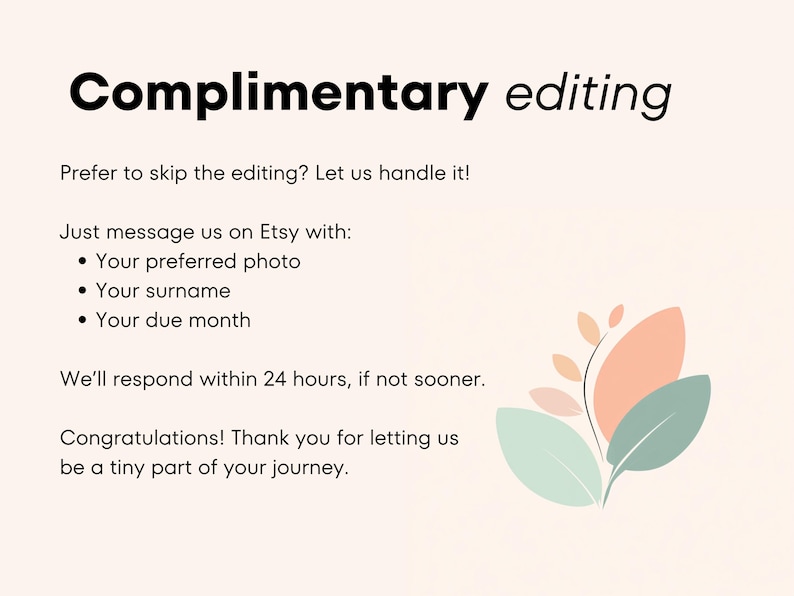 May include: A pink and green floral illustration with the text "Complimentary editing" and the message "Prefer to skip the editing? Let us handle it! Just message us on Etsy with: Your preferred photo, Your surname, Your due month. We'll respond within 24 hours, if not sooner. Congratulations! Thank you for letting us be a tiny part of your journey."