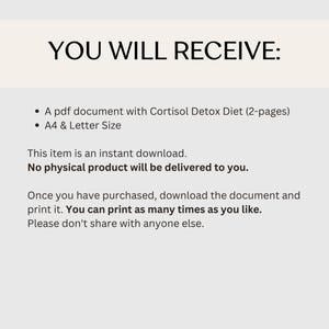 May include: Text on a white background that reads "YOU WILL RECEIVE:" followed by two bullet points. The first bullet point reads "A pdf document with Cortisol Detox Diet (2-pages)". The second bullet point reads "A4 & Letter Size". Below the bullet points, the text reads "This item is an instant download. No physical product will be delivered to you. Once you have purchased, download the document and print it. You can print as many times as you like. Please don't share with anyone else."