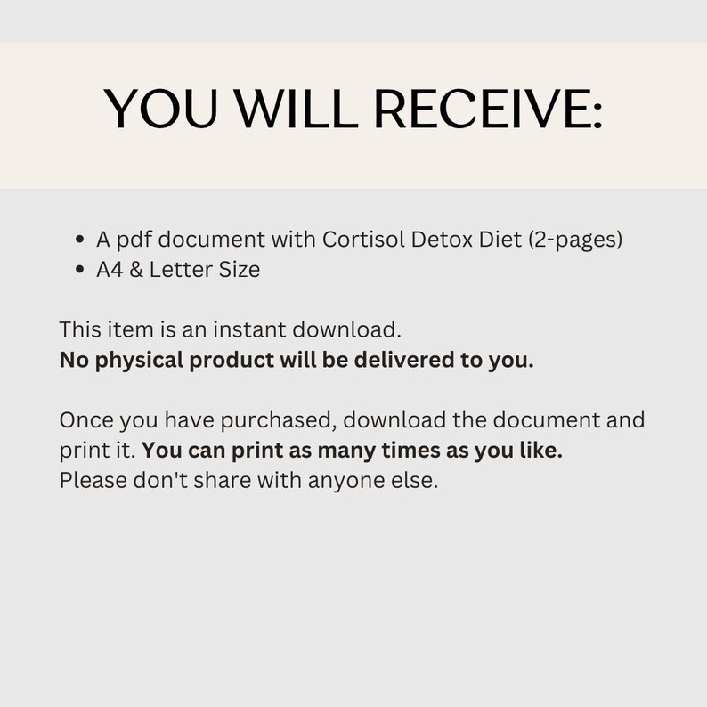 May include: Text on a white background that reads "YOU WILL RECEIVE:" followed by two bullet points. The first bullet point reads "A pdf document with Cortisol Detox Diet (2-pages)". The second bullet point reads "A4 & Letter Size". Below the bullet points, the text reads "This item is an instant download. No physical product will be delivered to you. Once you have purchased, download the document and print it. You can print as many times as you like. Please don't share with anyone else."