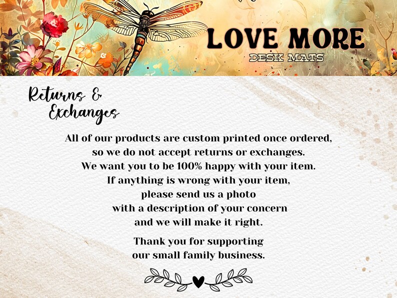 Puede incluir: Un fondo blanco con un dise&ntilde;o floral y una lib&eacute;lula. El texto "LOVE MORE" y "DESK MATS" est&aacute; en la parte superior de la imagen. El texto "Returns & Exchanges" est&aacute; en la parte superior izquierda de la imagen. El texto a continuaci&oacute;n dice: "Todos nuestros productos se imprimen a medida una vez que se ordenan, por lo que no aceptamos devoluciones ni cambios. Queremos que est&eacute; 100% satisfecho con su art&iacute;culo. Si algo est&aacute; mal con su art&iacute;culo, env&iacute;enos una foto con una descripci&oacute;n de su preocupaci&oacute;n y lo arreglaremos. Gracias por apoyar nuestro peque&ntilde;o negocio familiar."