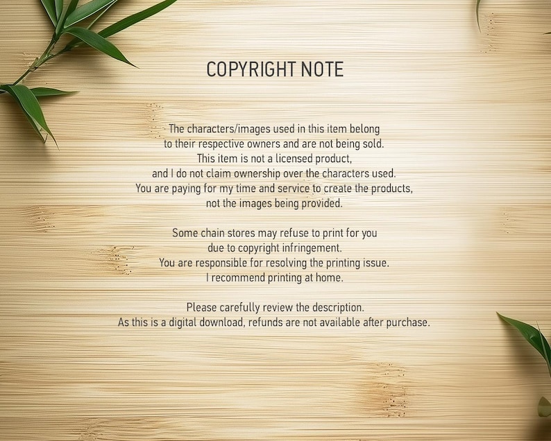 Peut inclure: Une note de copyright sur un fond en bois avec des feuilles de bambou vertes dans les coins. La note explique que les personnages et les images utilis&eacute;s dans l'article appartiennent &agrave; leurs propri&eacute;taires respectifs et ne sont pas vendus. Elle pr&eacute;cise &eacute;galement que l'article n'est pas un produit sous licence et que le vendeur ne revendique pas la propri&eacute;t&eacute; des personnages utilis&eacute;s. Le vendeur fournit son temps et ses services pour cr&eacute;er les produits, et non les images fournies. La note mentionne &eacute;galement que certains magasins de cha&icirc;ne peuvent refuser d'imprimer l'article en raison d'une violation du droit d'auteur et que l'acheteur est responsable de la r&eacute;solution de tout probl&egrave;me d'impression. Le vendeur recommande d'imprimer &agrave; domicile. La note conclut en pr&eacute;cisant que l'article est un t&eacute;l&eacute;chargement num&eacute;rique et que les remboursements ne sont pas disponibles apr&egrave;s l'achat.