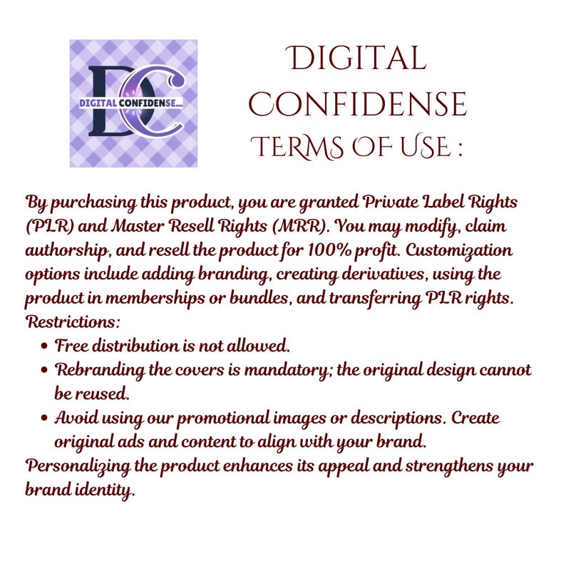 May include: A digital document displaying "DIGITAL CONFIDENCE TERMS OF USE." It details private label and master resell rights, allowing modification and resale. Restrictions include no free distribution and mandatory rebranding of the product.