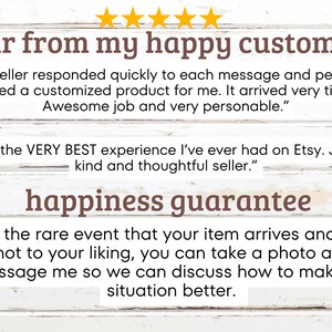 May include: A white wood background with a brown text overlay that reads "hear from my happy customers". Two customer reviews are shown in quotation marks. The first review reads "This seller responded quickly to each message and perfectly created a customized product for me. It arrived very timely! Awesome job and very personable.". The second review reads "This is the VERY BEST experience I've ever had on Etsy. Jeff is a kind and thoughtful seller.". Below the reviews, the text "happiness guarantee" is shown in brown. Below the guarantee text, the following text is shown: "In the rare event that your item arrives and it's not to your liking, you can take a photo and message me so we can discuss how to make the situation better."