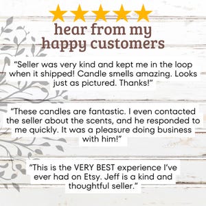 May include: Five star reviews from happy customers for candles. The reviews highlight the seller's kindness, quick response time, and the quality of the candles. The text reads "hear from my happy customers", "Seller was very kind and kept me in the loop when it shipped! Candle smells amazing. Looks just as pictured. Thanks!" , "These candles are fantastic. I even contacted the seller about the scents, and he responded to me quickly. It was a pleasure doing business with him!" and "This is the VERY BEST experience I've ever had on Etsy. Jeff is a kind and thoughtful seller."