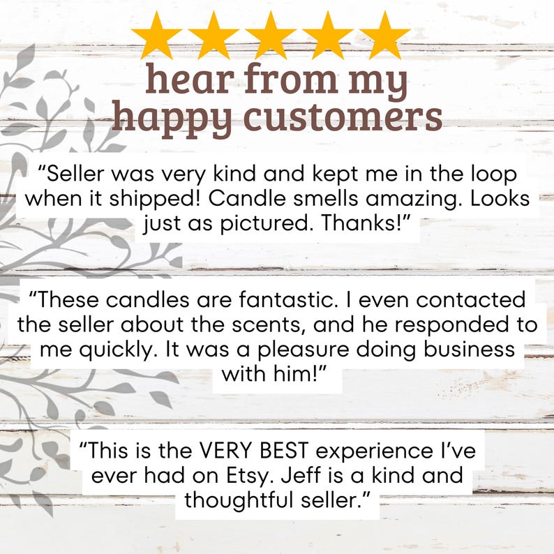 May include: Five star reviews from happy customers for candles. The reviews highlight the seller's kindness, quick response time, and the quality of the candles. The text reads "hear from my happy customers", "Seller was very kind and kept me in the loop when it shipped! Candle smells amazing. Looks just as pictured. Thanks!" , "These candles are fantastic. I even contacted the seller about the scents, and he responded to me quickly. It was a pleasure doing business with him!" and "This is the VERY BEST experience I've ever had on Etsy. Jeff is a kind and thoughtful seller."