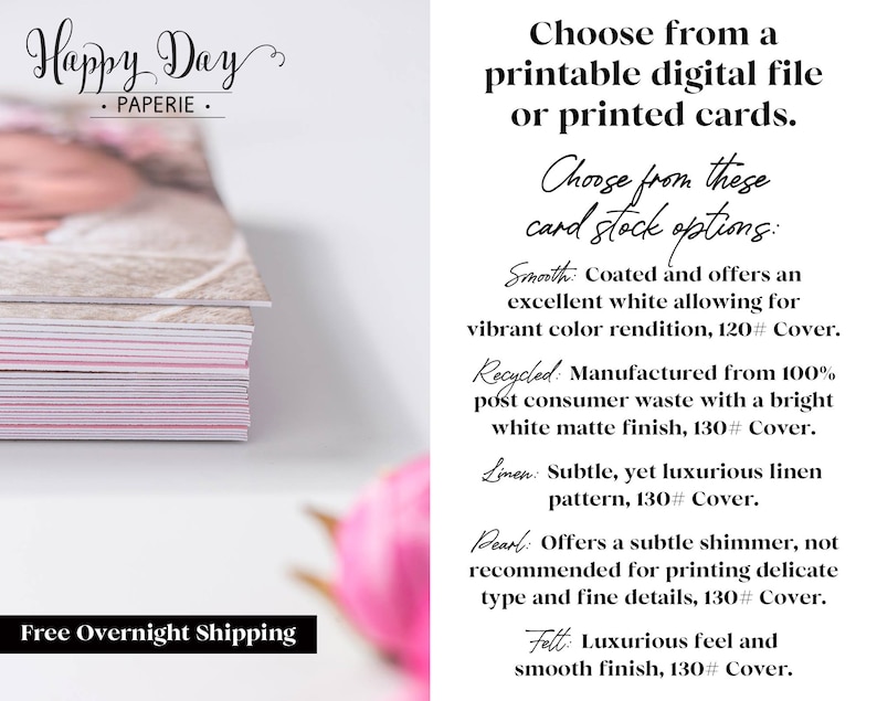 Puede incluir: Una pila de tarjetas blancas y rosadas con una foto de beb&eacute; en la parte superior. El texto "Happy Day Paperie" est&aacute; en la parte superior de la imagen. El texto "Free Overnight Shipping" est&aacute; en la parte inferior de la imagen. El texto "Choose from a printable digital file or printed cards." est&aacute; en el lado derecho de la imagen. El texto "Choose from these card stock options:" est&aacute; en el lado derecho de la imagen. El texto "Smooth: Coated and offers an excellent white allowing for vibrant color rendition, 120# Cover." est&aacute; en el lado derecho de la imagen. El texto "Recycled: Manufactured from 100% post consumer waste with a bright white matte finish, 130# Cover." est&aacute; en el lado derecho de la imagen. El texto "Linen: Subtle, yet luxurious linen pattern, 130# Cover." est&aacute; en el lado derecho de la imagen. El texto "Pearl: Offers a subtle shimmer, not recommended for printing delicate type and fine details, 130# Cover." est&aacute; en el lado derecho de la imagen. El texto "Felt: Luxurious feel and smooth finish, 130# Cover." est&aacute; en el lado derecho de la imagen.