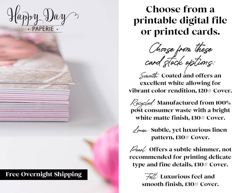 May include: A stack of white and pink cards with a baby photo on top. The text "Happy Day Paperie" is at the top of the image. The text "Free Overnight Shipping" is at the bottom of the image. The text "Choose from a printable digital file or printed cards." is on the right side of the image. The text "Choose from these card stock options:" is on the right side of the image. The text "Smooth: Coated and offers an excellent white allowing for vibrant color rendition, 120# Cover." is on the right side of the image. The text "Recycled: Manufactured from 100% post consumer waste with a bright white matte finish, 130# Cover." is on the right side of the image. The text "Linen: Subtle, yet luxurious linen pattern, 130# Cover." is on the right side of the image. The text "Pearl: Offers a subtle shimmer, not recommended for printing delicate type and fine details, 130# Cover." is on the right side of the image. The text "Felt: Luxurious feel and smooth finish, 130# Cover." is on the right side of the image.