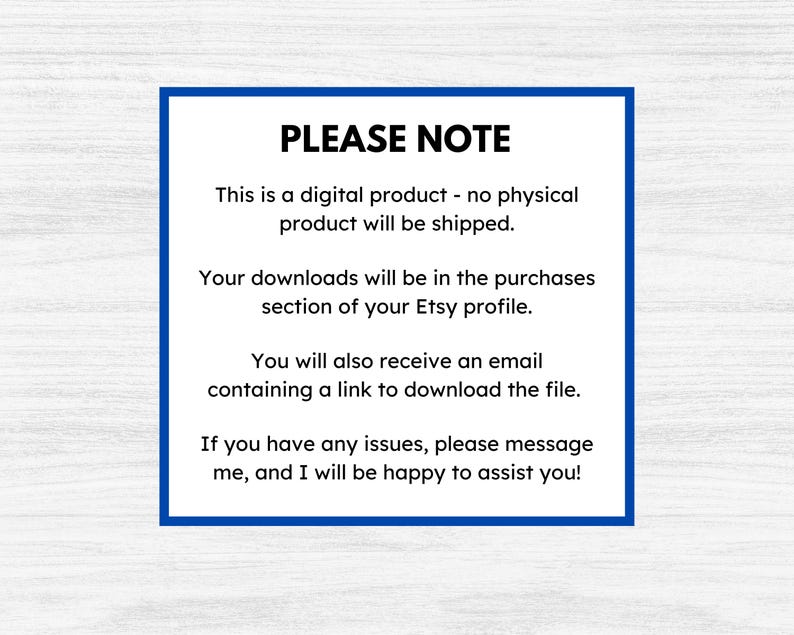 May include: A blue and white text box with the words "PLEASE NOTE" in bold, followed by a message explaining that the product is a digital download and will not be shipped. The message also states that the download will be available in the purchases section of the Etsy profile and that an email will be sent with a link to download the file. The message concludes by stating that if there are any issues, the buyer can message the seller for assistance.