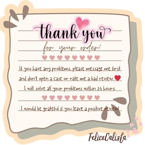 May include: A thank you card with the text "thank you for your order!" in a cursive font. The card has a light pink heart and heart icons. The card also includes the text "If you have any problems, please message me first and don't open a Case or rate me a bad review."