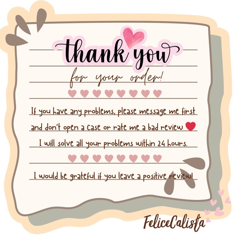 May include: A thank you card with the text "thank you for your order!" in a cursive font. The card has a light pink heart and heart icons. The card also includes the text "If you have any problems, please message me first and don't open a Case or rate me a bad review."
