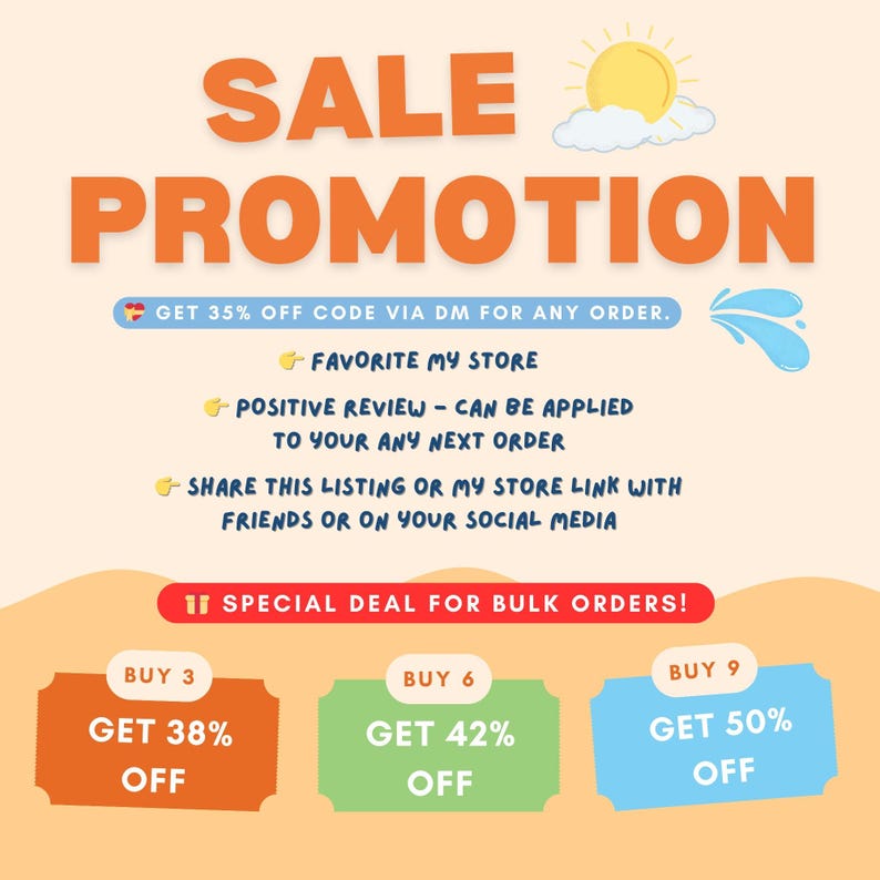 May include: A colorful graphic with a sun and water droplets, promoting a sale with discounts for bulk orders.  Get 35% off with code via DM for any order.  Favorite the store, leave a positive review, or share the listing for discounts.  Buy 3 get 38% off, buy 6 get 42% off, buy 9 get 50% off.