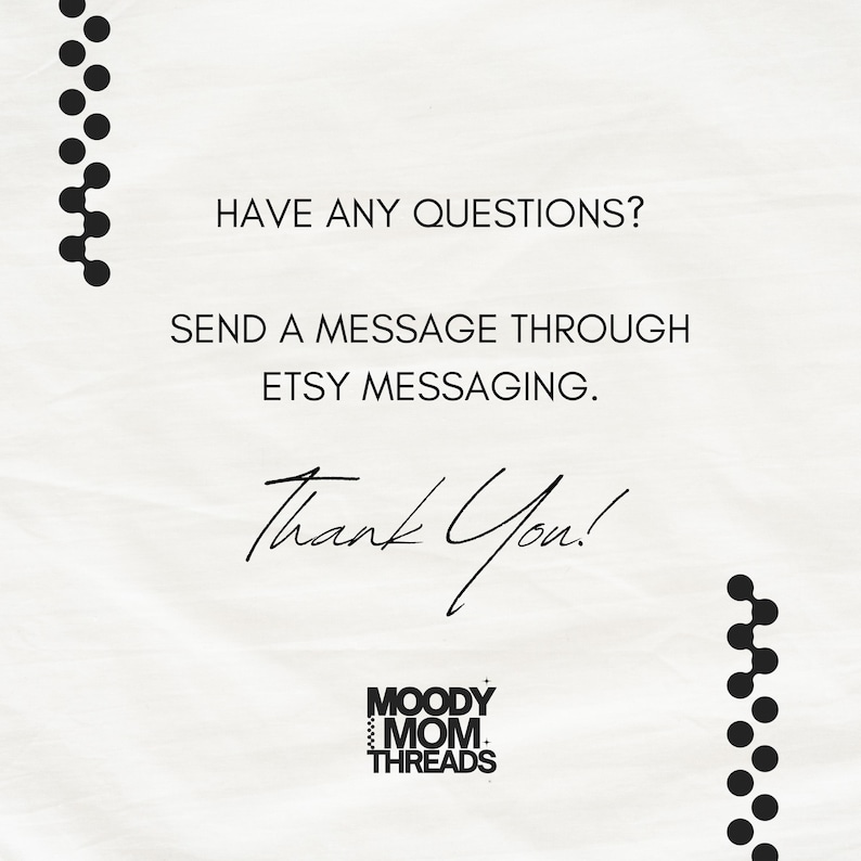 May include: White background with black text that reads "HAVE ANY QUESTIONS? SEND A MESSAGE THROUGH ETSY MESSAGING. Thank You!" The Moody Mom Threads logo is at the bottom, with black dot designs on the top and bottom.