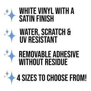 May include: White vinyl sticker with a satin finish. Water, scratch, and UV resistant. Removable adhesive without residue. 4 sizes to choose from.