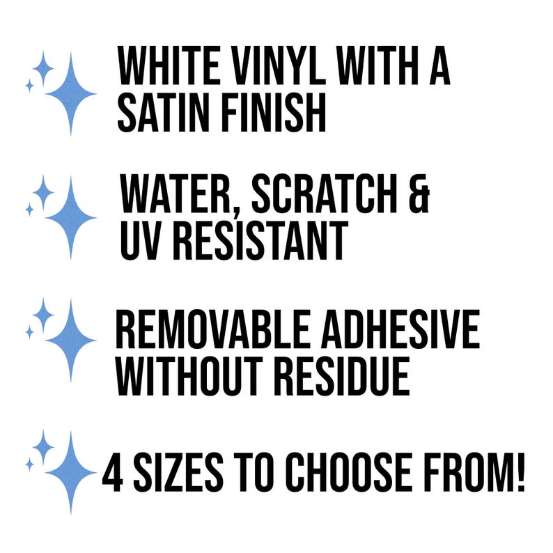 May include: White vinyl sticker with a satin finish. Water, scratch, and UV resistant. Removable adhesive without residue. 4 sizes to choose from.