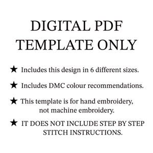 May include: A digital PDF template for hand embroidery, not machine embroidery. It includes a design in 6 different sizes and DMC colour recommendations. The text "DIGITAL PDF TEMPLATE ONLY" is at the top of the image. It does not include step-by-step stitch instructions.