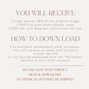 May include: A digital information graphic with dark brown text on a light beige background. The text reads: YOU WILL RECEIVE, 2 high-quality JPG of the original image, 1 PSD File with Smart Object Layer, 2 PDF file with detailed instructions for use, HOW TO DOWN LOAD, File available immediately after purchase. You will receive an email with a link to access the file, It can also be download from the Purchase section of your ETSY account, PLEASE NOTE THAT THIS IS A DIGITAL DOWNLOAD, NO PHYSICAL ITEM WILL BE SHIPPED.