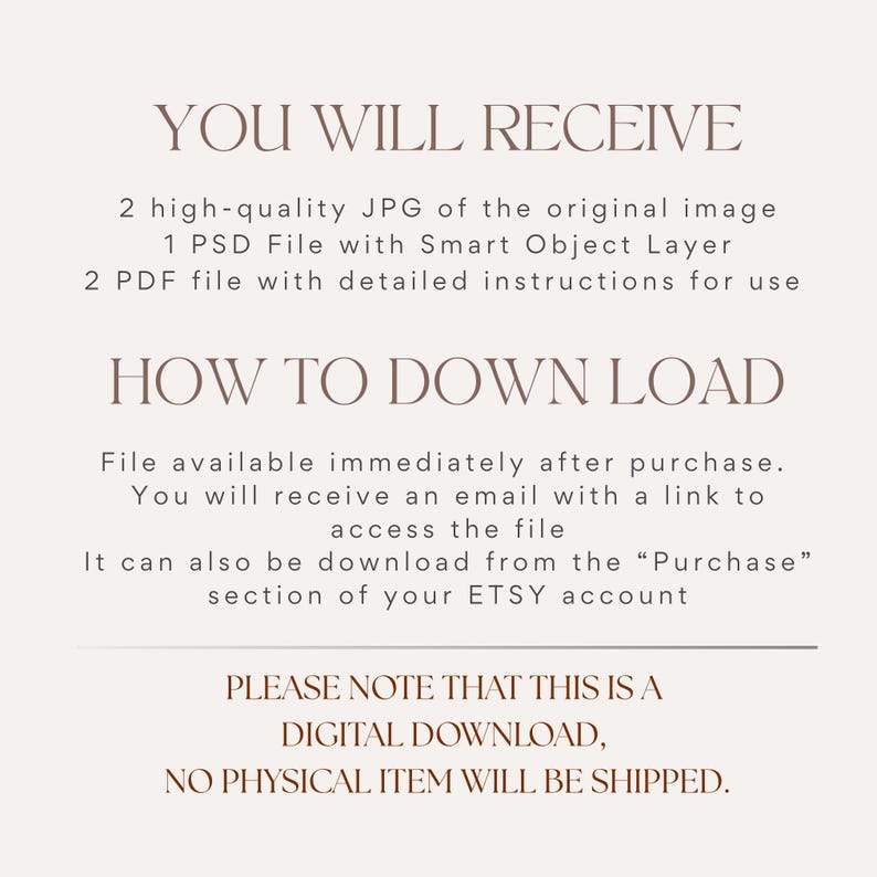 May include: A digital information graphic with dark brown text on a light beige background. The text reads: YOU WILL RECEIVE, 2 high-quality JPG of the original image, 1 PSD File with Smart Object Layer, 2 PDF file with detailed instructions for use, HOW TO DOWN LOAD, File available immediately after purchase. You will receive an email with a link to access the file, It can also be download from the Purchase section of your ETSY account, PLEASE NOTE THAT THIS IS A DIGITAL DOWNLOAD, NO PHYSICAL ITEM WILL BE SHIPPED.