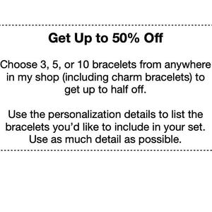 May include: A white graphic with black text that reads: Get Up to 50% Off. Choose 3, 5, or 10 bracelets from anywhere in my shop (including charm bracelets) to get up to half off. Use the personalization details to list the bracelets you'd like to include in your set. Use as much detail as possible.