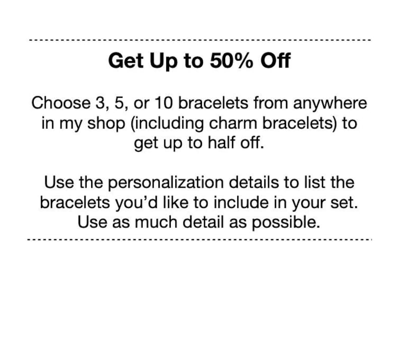May include: A white graphic with black text that reads: Get Up to 50% Off. Choose 3, 5, or 10 bracelets from anywhere in my shop (including charm bracelets) to get up to half off. Use the personalization details to list the bracelets you'd like to include in your set. Use as much detail as possible.