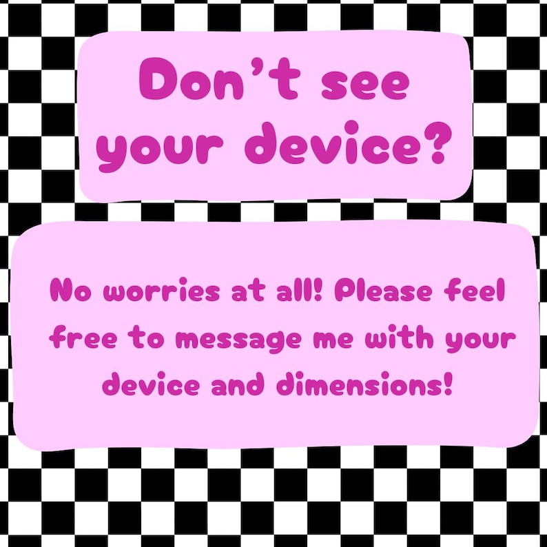 May include: Pink and white checkered background with a pink rectangle containing the text "Don't see your device?" and a second pink rectangle below it containing the text "No worries at all! Please feel free to message me with your device and dimensions!"