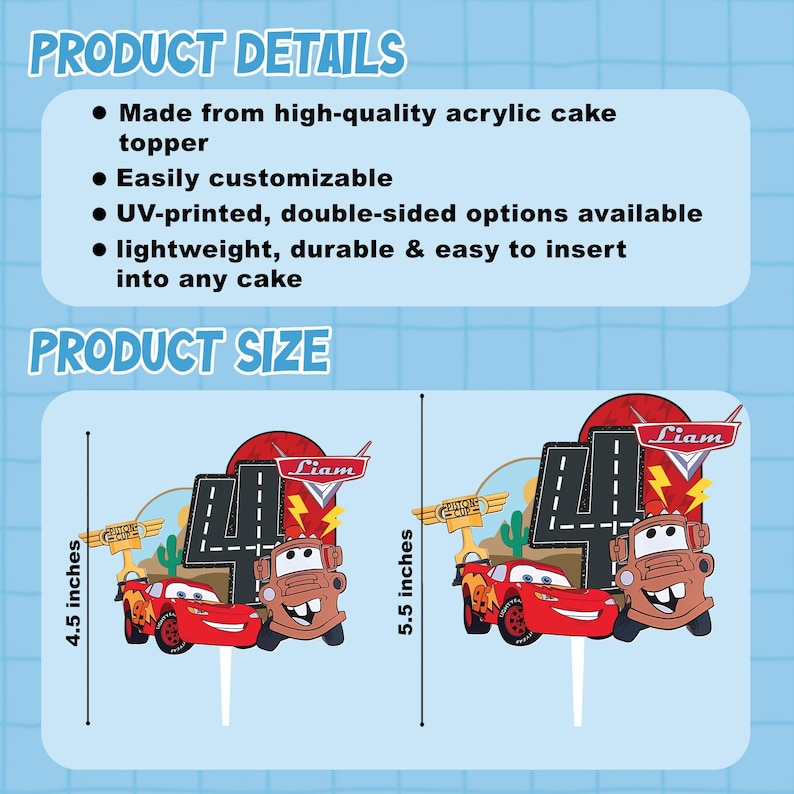May include: Cake toppers featuring Lightning McQueen and Mater from the movie Cars, with the number 4. The toppers are 4.5 and 5.5 inches tall. The toppers are made of high-quality acrylic and are easily customizable.