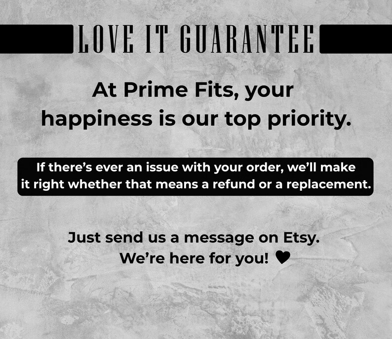 May include: Image with the text "LOVE IT GUARANTEE" at the top. The text "At Prime Fits, your happiness is our top priority" is in the middle. Below is a black box with the text "If there's ever an issue with your order, we'll make it right whether that means a refund or a replacement."