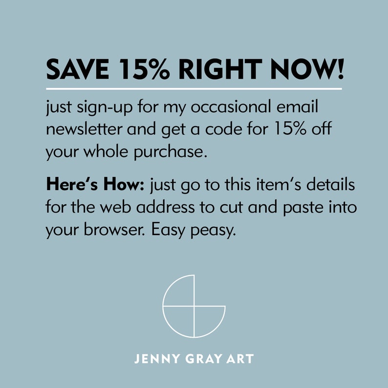 May include: Text graphic with the words "SAVE 15% RIGHT NOW!" in black text on a light blue background. The text below reads "just sign-up for my occasional email newsletter and get a code for 15% off your whole purchase. Here's How: just go to this item's details for the web address to cut and paste into your browser. Easy peasy."  The text "JENNY GRAY ART" is at the bottom of the image.
