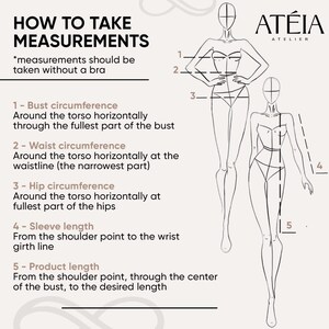 May include: How to take measurements illustration with a line drawing of a woman. The illustration shows five measurements: bust circumference, waist circumference, hip circumference, sleeve length, and product length. The text reads: 'How to Take Measurements', '*measurements should be taken without a bra', '1- Bust circumference', 'Around the torso horizontally through the fullest part of the bust', '2- Waist circumference', 'Around the torso horizontally at the waistline (the narrowest part)', '3- Hip circumference', 'Around the torso horizontally at fullest part of the hips', '4- Sleeve length', 'From the shoulder point to the wrist girth line', '5- Product length', 'From the shoulder point, through the center of the bust, to the desired length', 'ATÉIA ATELIER'.