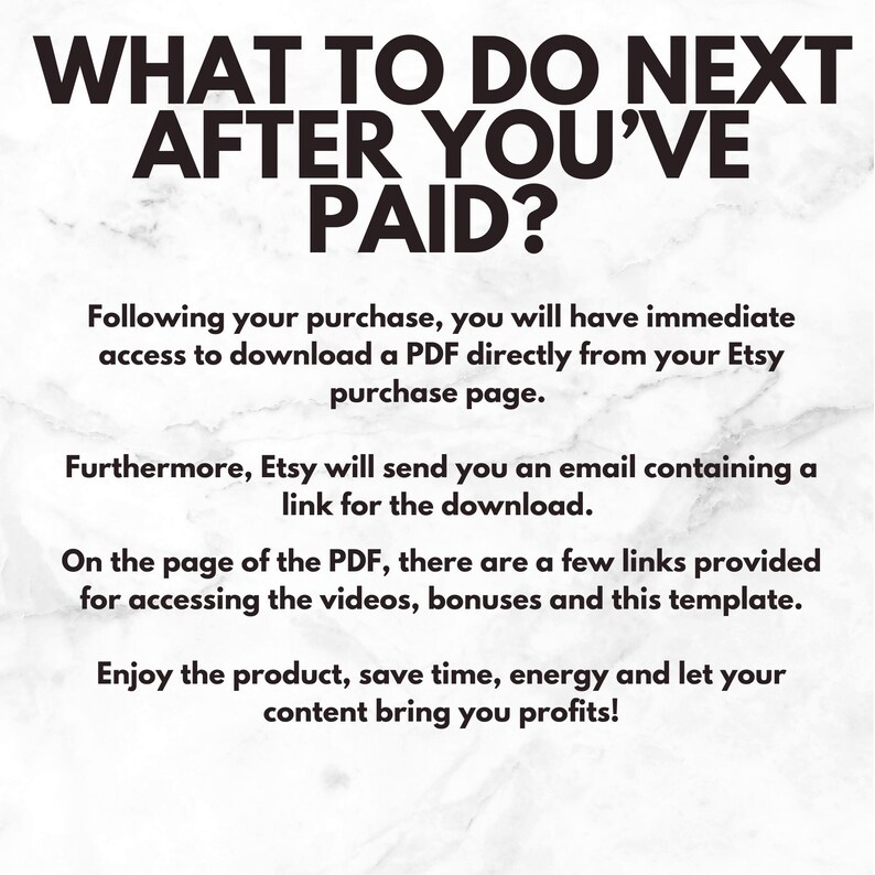 May include: Text on a white marble background that reads "What to do next after you've paid?"  Following your purchase, you will have immediate access to download a PDF directly from your Etsy purchase page. Furthermore, Etsy will send you an email containing a link for the download. On the page of the PDF, there are a few links provided for accessing the videos, bonuses and this template. Enjoy the product, save time, energy and let your content bring you profits!