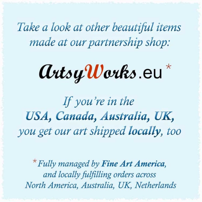 May include: Text on a light blue background that reads "Take a look at other beautiful items made at our partnership shop: Artsy Works.eu* If you're in the USA, Canada, Australia, UK, you get our art shipped locally, too * Fully managed by Fine Art America, and locally fulfilling orders across North America, Australia, UK, Netherlands"