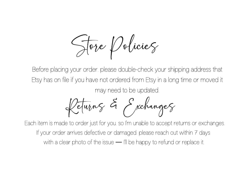 May include: A white graphic with black text titled Store Policies. It instructs customers to verify their shipping address on Etsy. Below, Returns & Exchanges states items are made to order, so returns are not accepted, but damaged items can be reported within 7 days for a refund or replacement.