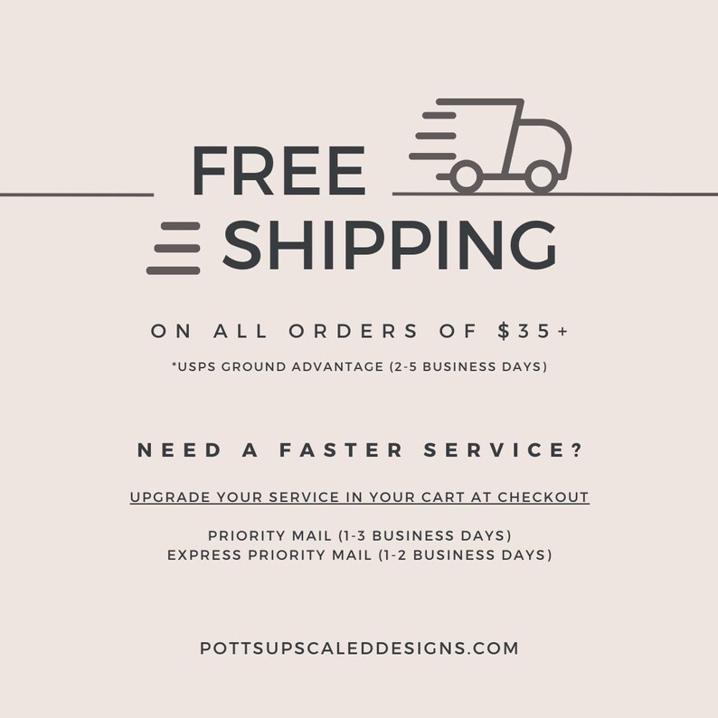 May include: Free shipping on all orders over $35. USPS Ground Advantage (2-5 business days). Need a faster service? Upgrade your service in your cart at checkout. Priority Mail (1-3 business days). Express Priority Mail (1-2 business days). Pottsupscaleddesigns.com