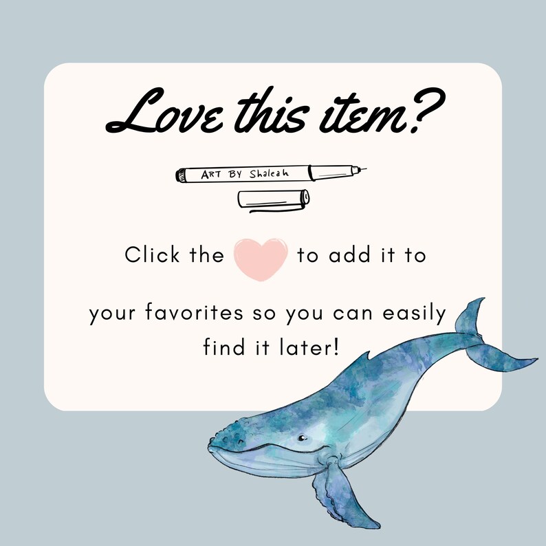 May include: A white card with the text "Love this item?" and "Click the heart to add it to your favourites so you can easily find it later!"  A black and white illustration of a pen with the text "ART BY Shaleah" is above the text. A watercolour illustration of a blue whale is on the right side of the card.