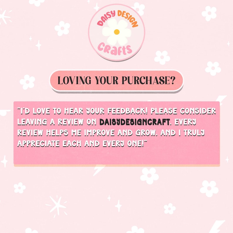 May include: A light pink graphic card featuring a white daisy logo with the text DAISY DESIGN CRAFTS. Below, a pink banner reads LOVING YOUR PURCHASE? followed by a text block requesting customer feedback on DAISYDESIGNCRAFT to help improve and grow.
