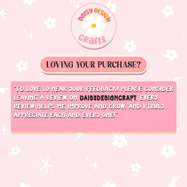 May include: A pink and white graphic with a daisy design and the text "Daisy Design Crafts" in a circle. The text "Loving your purchase?" is in a pink rectangle. The text "I'd love to hear your feedback! Please consider leaving a review on DAISYDESIGNCRAFT. Every review helps me improve and grow, and I truly appreciate each and every one!" is in a pink rectangle.