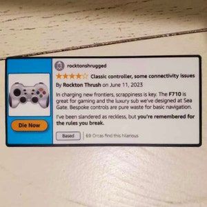 May include: A product review for a video game controller. The review is titled "Classic controller, some connectivity issues" and is written by Rockton Thrush on June 11, 2023. The review states that the controller is great for gaming and the luxury sub designed at Sea Gate. The reviewer also states that the bespoke controls are pure waste for basic navigation. The review concludes by saying that the reviewer has been slandered as reckless, but is remembered for the rules they break. The review is rated with 4 out of 5 stars. The review also states that 69 Orcas find this hilarious.