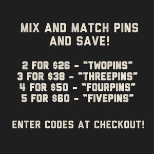 May include: Text on a black background that reads "Mix and Match Pins and Save!" with a list of prices and codes for purchasing pins in bulk. The text reads: "2 for $26 - "TWOPINS"", "3 for $38 - "THREEPINS"", "4 for $50 - "FOURPINS"", "5 for $60 - "FIVEPINS"". The text also reads "Enter Codes at Checkout!"