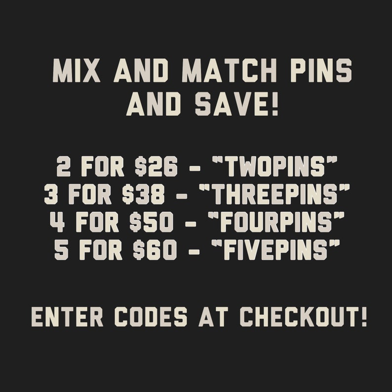 May include: Text on a black background that reads "Mix and Match Pins and Save!" with a list of prices and codes for purchasing pins in bulk. The text reads: "2 for $26 - "TWOPINS"", "3 for $38 - "THREEPINS"", "4 for $50 - "FOURPINS"", "5 for $60 - "FIVEPINS"". The text also reads "Enter Codes at Checkout!"