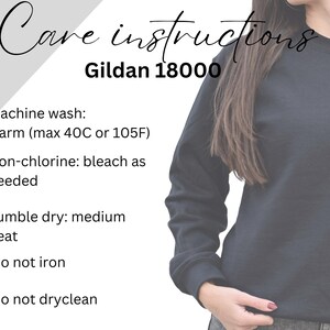 May include: Care instructions for a Gildan 18000 sweatshirt. Machine wash warm, up to 40 degrees Celsius or 105 degrees Fahrenheit. Non-chlorine bleach as needed. Tumble dry medium heat. Do not iron. Do not dry clean.