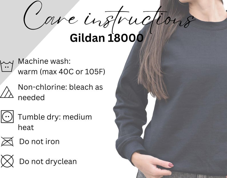 May include: Care instructions for a Gildan 18000 sweatshirt. Machine wash warm, up to 40 degrees Celsius or 105 degrees Fahrenheit. Non-chlorine bleach as needed. Tumble dry medium heat. Do not iron. Do not dry clean.