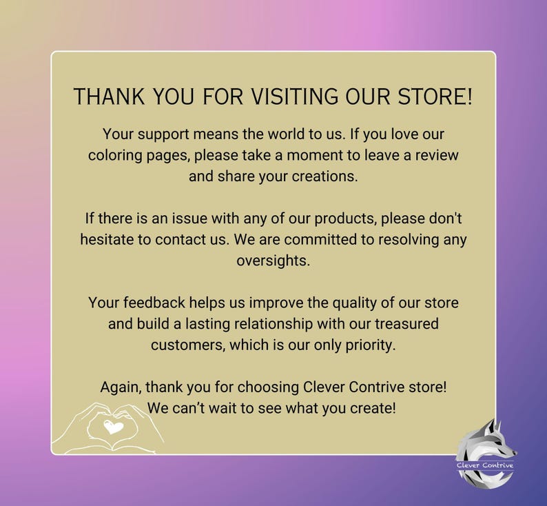 May include: Thank you for visiting our store! Your support means the world to us. If you love our coloring pages, please take a moment to leave a review and share your creations. If there is an issue with any of our products, please don't hesitate to contact us. We are committed to resolving any oversights. Your feedback helps us improve the quality of our store and build a lasting relationship with our treasured customers, which is our only priority. Again, thank you for choosing Clever Contrive store! We can't wait to see what you create!
