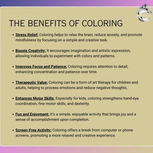 May include: A list of the benefits of coloring, including stress relief, boosting creativity, improving focus and patience, therapeutic value, enhancing motor skills, fun and enjoyment, and screen-free activity.