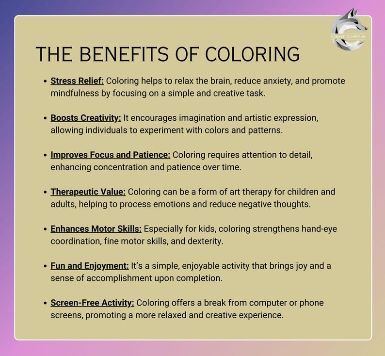 May include: A list of the benefits of coloring, including stress relief, boosting creativity, improving focus and patience, therapeutic value, enhancing motor skills, fun and enjoyment, and screen-free activity.