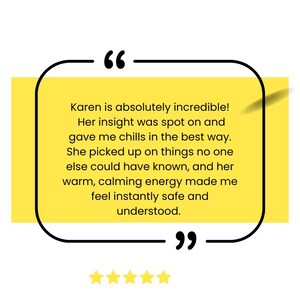 May include: A yellow and black quote box with a customer testimonial about Karen. The testimonial reads "Karen is absolutely incredible! Her insight was spot on and gave me chills in the best way. She picked up on things no one else could have known, and her warm, calming energy made me feel instantly safe and understood."