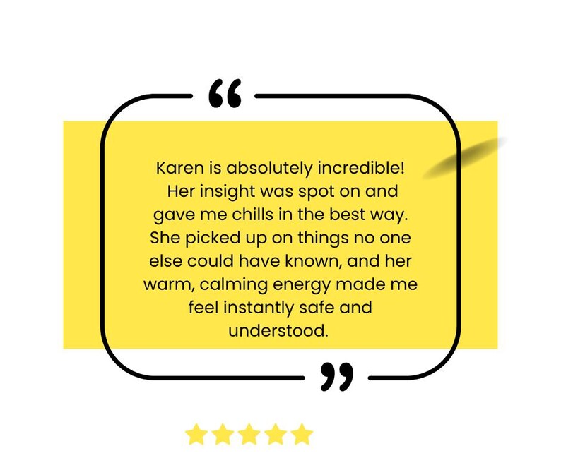 May include: A yellow and black quote box with a customer testimonial about Karen. The testimonial reads "Karen is absolutely incredible! Her insight was spot on and gave me chills in the best way. She picked up on things no one else could have known, and her warm, calming energy made me feel instantly safe and understood."