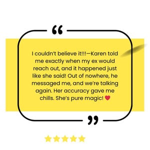 May include: A yellow and white testimonial quote with a black border and a red heart. The quote reads "I couldn't believe it!!!-Karen told me exactly when my ex would reach out, and it happened just like she said! Out of nowhere, he messaged me, and we're talking again. Her accuracy gave me chills. She's pure magic!"